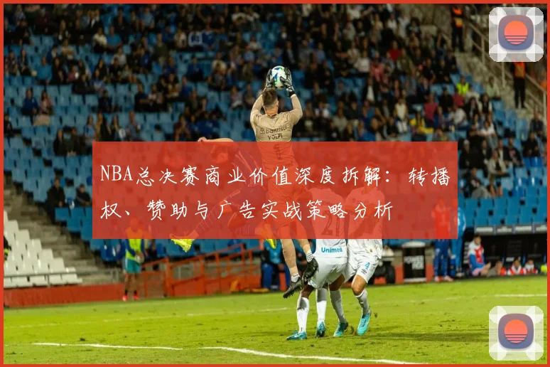 NBA总决赛商业价值深度拆解：转播权、赞助与广告实战策略分析