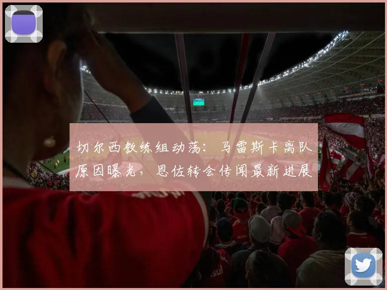 切尔西教练组动荡：马雷斯卡离队原因曝光，恩佐转会传闻最新进展与夏窗计划解析