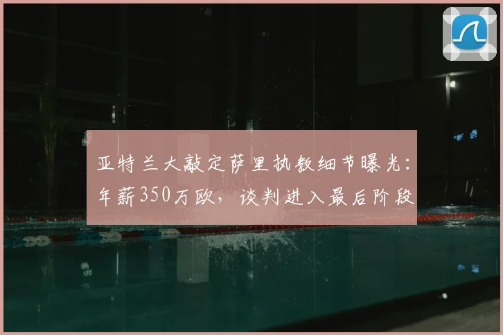 亚特兰大敲定萨里执教细节曝光:年薪350万欧,谈判进入最后阶段