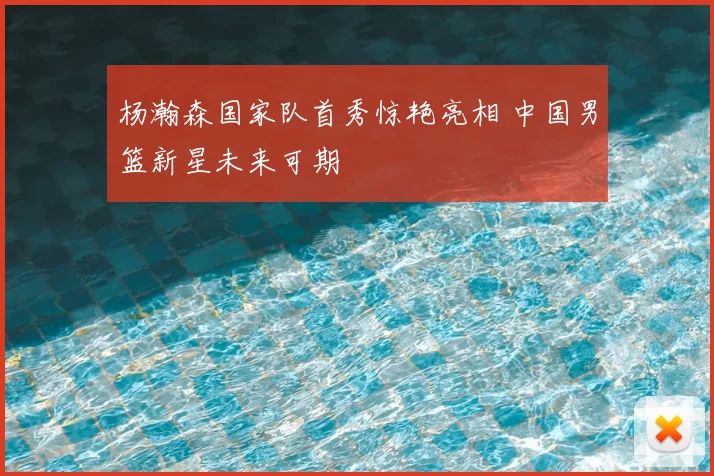 杨瀚森国家队首秀惊艳亮相 中国男篮新星未来可期