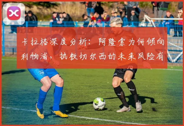 卡拉格深度分析：阿隆索为何倾向利物浦，执教切尔西的未来风险有多大？