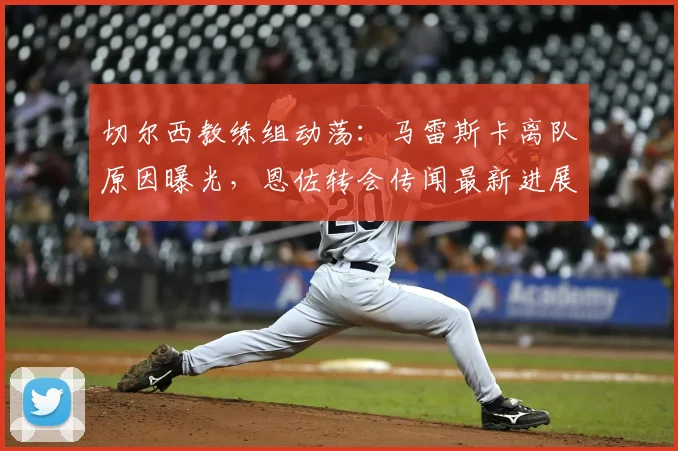切尔西教练组动荡:马雷斯卡离队原因曝光,恩佐转会传闻最新进展与夏窗计划解析