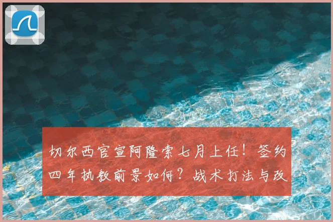 切尔西官宣阿隆索七月上任！签约四年执教前景如何？战术打法与改造思路前瞻