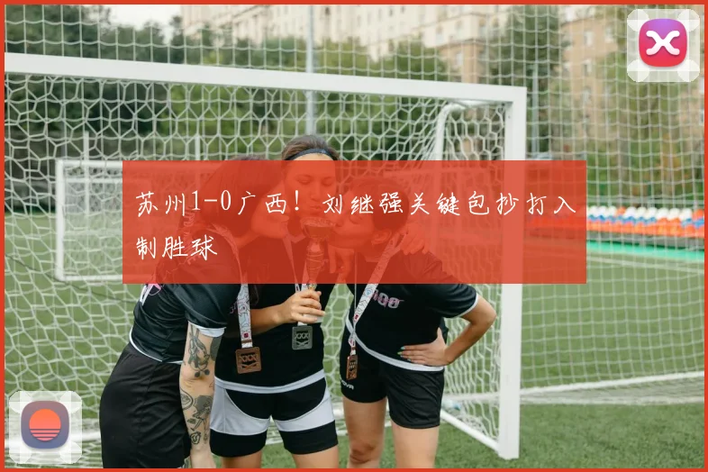 苏州1-0广西!刘继强关键包抄打入制胜球