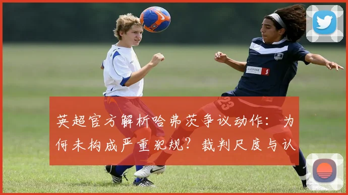 英超官方解析哈弗茨争议动作:为何未构成严重犯规?裁判尺度与认定标准解读