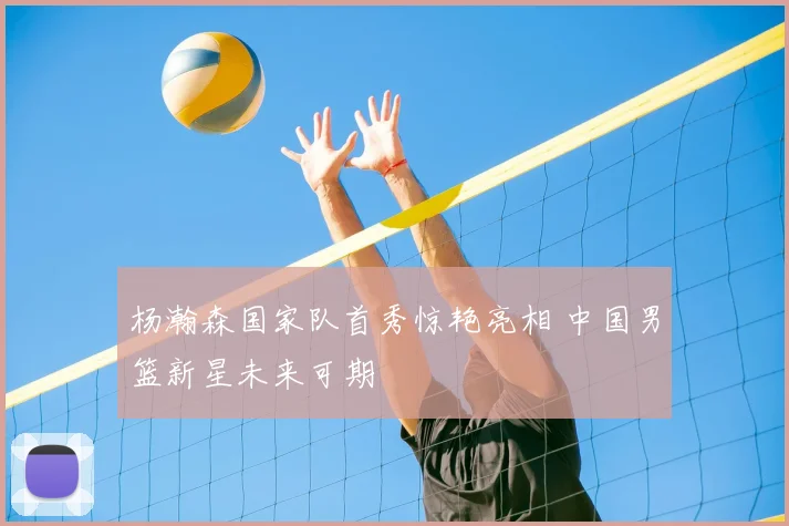 杨瀚森国家队首秀惊艳亮相 中国男篮新星未来可期