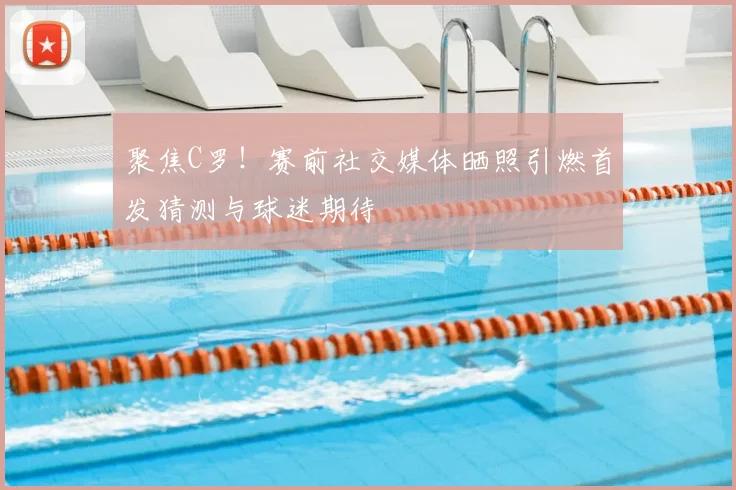 聚焦C罗！赛前社交媒体晒照引燃首发猜测与球迷期待