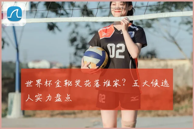 世界杯金靴奖花落谁家?五大候选人实力盘点