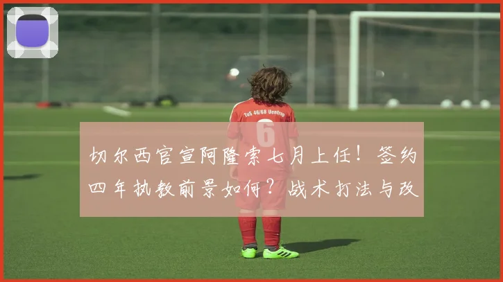 切尔西官宣阿隆索七月上任!签约四年执教前景如何?战术打法与改造思路前瞻
