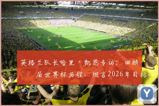 英格兰队长哈里·凯恩专访:回顾三届世界杯历程,坦言2026年目标,入选国家队从不视为理所当然