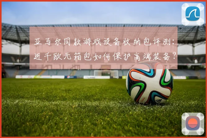 亚马尔同款游戏设备收纳包评测：近千欧元箱包如何保护高端装备？