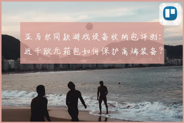 亚马尔同款游戏设备收纳包评测:近千欧元箱包如何保护高端装备?
