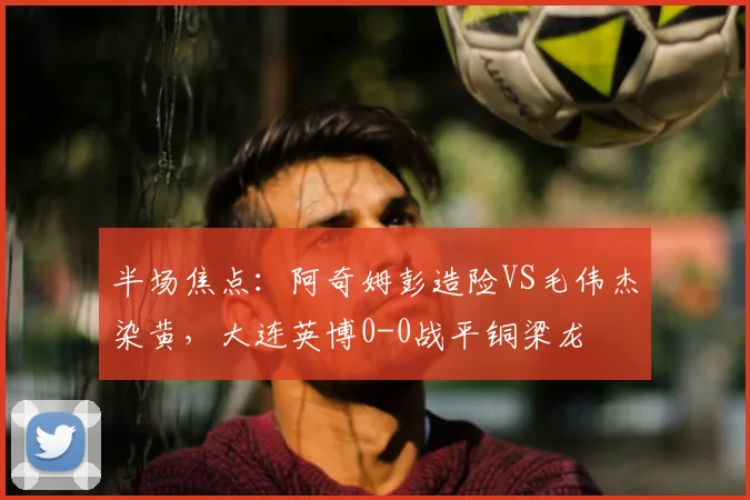 半场焦点：阿奇姆彭造险VS毛伟杰染黄，大连英博0-0战平铜梁龙