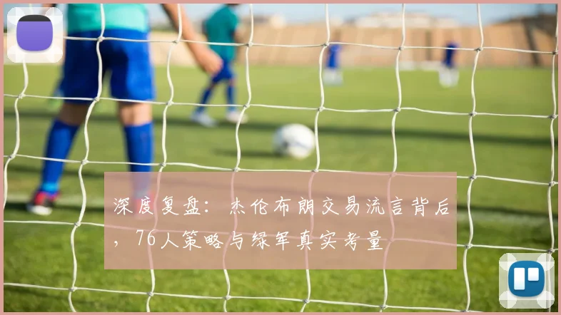 深度复盘:杰伦布朗交易流言背后,76人策略与绿军真实考量
