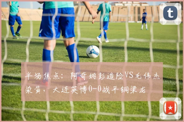半场焦点:阿奇姆彭造险VS毛伟杰染黄,大连英博0-0战平铜梁龙