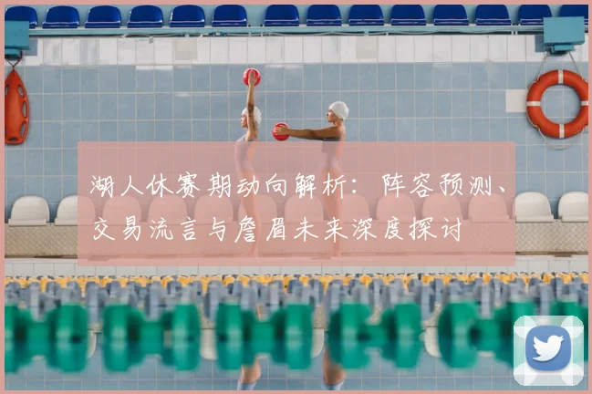 湖人休赛期动向解析:阵容预测、交易流言与詹眉未来深度探讨